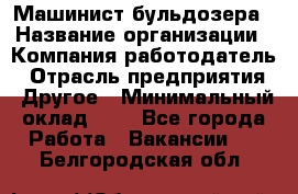 Машинист бульдозера › Название организации ­ Компания-работодатель › Отрасль предприятия ­ Другое › Минимальный оклад ­ 1 - Все города Работа » Вакансии   . Белгородская обл.